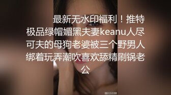 ⚫️⚫️最新无水印福利！推特极品绿帽媚黑夫妻keanu人尽可夫的母狗老婆被三个野男人绑着玩弄潮吹喜欢舔精刷锅老公