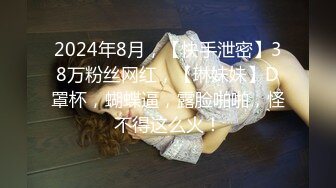 2024年8月，【快手泄密】38万粉丝网红，【琳妹妹】D罩杯，蝴蝶逼，露脸啪啪，怪不得这么火！