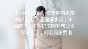 【泄密】陕西小夏自慰与男友啪啪流出??:逼逼好水啊，不要蹭了，快插进来啊啊老公快，忍不住了，啊啊啊不要啦