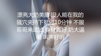 漂亮大奶美眉 没人能在我的骚穴夹持下挺过10分钟 不服哥哥来试试 身材真好 奶大逼嫩 叫声好听