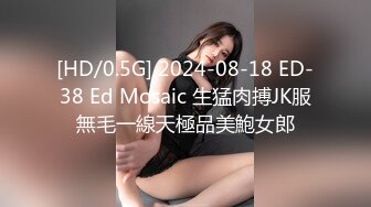 [HD/0.5G] 2024-08-18 ED-38 Ed Mosaic 生猛肉搏JK服無毛一線天極品美鮑女郎