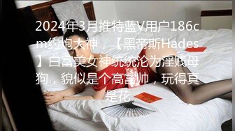 2024年3月推特蓝V用户186cm约炮大神，【黑帝斯Hades】白富美女神统统沦为淫贱母狗，貌似是个高富帅，玩得真是花