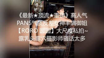 《最新★顶流★重磅》高人气PANS气质反差女神丰满御姐【RORO 圆圆】大尺度私拍~露乳头露穴摄影师骚话太多