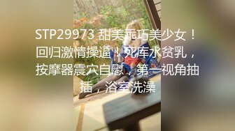 STP29973 甜美乖巧美少女！回归激情操逼！死库水贫乳，按摩器震穴自慰，第一视角抽插，浴室洗澡