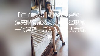 【锤子探花】约操极度淫骚，漂亮眼镜骚熟女，跪地猛吸屌一脸淫骚，后入大屁股大力爆操