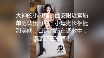 大神的小母狗，西安附近素质单男认出可约，小母狗长相挺甜美噢，口活也正在调教中，胸部还在发育！