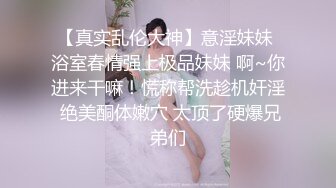 【真实乱伦大神】意淫妹妹 浴室春情强上极品妹妹 啊~你进来干嘛！慌称帮洗趁机奸淫 绝美酮体嫩穴 太顶了硬爆兄弟们