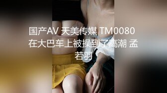 国产AV 天美传媒 TM0080 在大巴车上被操到了高潮 孟若羽