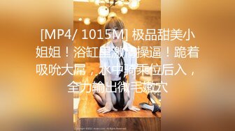 [MP4/ 1015M] 极品甜美小姐姐！浴缸里激情操逼！跪着吸吮大屌，水中骑乘位后入，全力输出微毛嫩穴