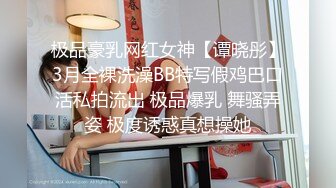 极品豪乳网红女神【谭晓彤】3月全裸洗澡BB特写假鸡巴口活私拍流出 极品爆乳 舞骚弄姿 极度诱惑真想操她