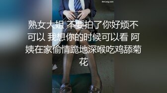 熟女大姐 不要拍了你好烦不可以 我想你的时候可以看 阿姨在家偷情跪地深喉吃鸡舔菊花