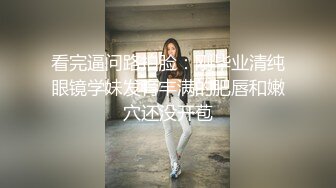 看完逼问路拍脸：刚毕业清纯眼镜学妹发育丰满的肥唇和嫩穴还没开苞