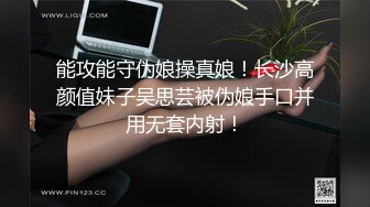 能攻能守伪娘操真娘！长沙高颜值妹子吴思芸被伪娘手口并用无套内射！