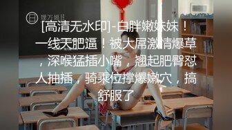 [高清无水印]-白胖嫩妹妹！一线天肥逼！被大屌激情爆草，深喉猛插小嘴，翘起肥臀怼人抽插，骑乘位撑爆嫩穴，搞舒服了