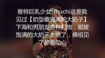 推特巨乳少女-muchi这是我见过【奶型最完美的大奶子】下海和男朋友各种打炮，挺拔饱满的大奶子太绝了，佛祖见了都要动心