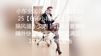 小东全国寻妹 探花 2020.12.25【666小祁探花】酒店约操风骚小少妇，饥渴人妻兼职赚外快，娇喘不断欲望满足，1080P高清修复版