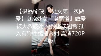 【极品稀缺❤️处女第一次做爱】良家处女『洛丽塔』做爱被大叔破处 高颜嫩妹翘臀 插入有弹性猛插内射 高清720P版