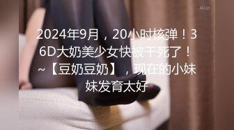 2024年9月，20小时核弹！36D大奶美少女快被干死了！~【豆奶豆奶】，现在的小妹妹发育太好