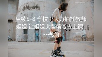 后续5-8 学校里大力抽插教师姐姐 让姐姐夹着精液去上课---视频