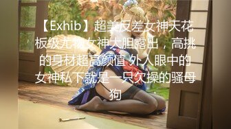 【Exhib】超美反差女神天花板级尤物女神大胆露出，高挑的身材超高颜值 外人眼中的女神私下就是一只欠操的骚母狗