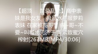 【超顶❤️禁忌乱伦】高中表妹是我女友✿ 极品水手服萝莉表妹 在家被哥哥艹 疼~哥~不要~叫喊也无济于事 紧致蜜穴榨射[267MB/MP4/30:06]