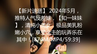 【新片速遞】 2024年5月，推特人气反差婊，【知一妹妹】，清纯小美女，极品美乳粉嫩小穴，享受金主的玩弄乐在其中！[874M/MP4/59:39]