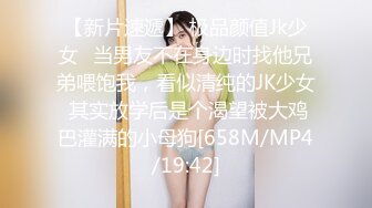 【新片速遞】 极品颜值Jk少女✅当男友不在身边时找他兄弟喂饱我，看似清纯的JK少女 其实放学后是个渴望被大鸡巴灌满的小母狗[658M/MP4/19:42]