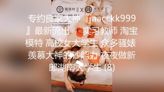 专约良家大神『jaacckk999』最新流出❤️实习教师 淘宝模特 高校女大学生 众多骚婊 羡慕大神的钞能力 夜夜做新郎湖南大学生 (8)