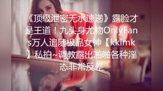 《顶级泄密无水速递》露脸才是王道！九头身尤物OnlyFans万人追随极品女神【kkimk】私拍~调教露出啪啪各种淫态非常反差