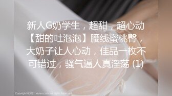 新人G奶学生，超甜，超心动【甜的吐泡泡】腰线蜜桃臀，大奶子让人心动，佳品一枚不可错过，骚气逼人真淫荡 (1)