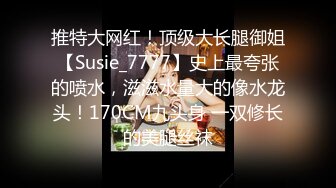 推特大网红！顶级大长腿御姐【Susie_7777】史上最夸张的喷水，滋滋水量大的像水龙头！170CM九头身 一双修长的美腿丝袜