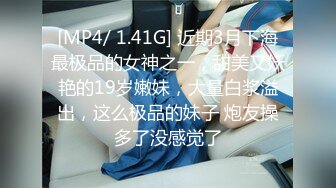 [MP4/ 1.41G] 近期3月下海最极品的女神之一，甜美又妖艳的19岁嫩妹，大量白浆溢出，这么极品的妹子 炮友操多了没感觉了