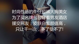 时尚性感的牛仔短裤大胸美女为了买名牌包包背着男友酒店援交网友，皮肤白皙颜值高，只让干一次，多了受不了!