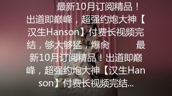 ⚫️⚫️最新10月订阅精品！出道即巅峰，超强约炮大神【汉生Hanson】付费长视频完结，够大够猛，爆肏⚫️⚫️最新10月订阅精品！出道即巅峰，超强约炮大神【汉生Hanson】付费长视频完结...