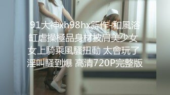 91大神xh98hx新作-和風浴缸虐操極品身材披肩美少女 女上騎乘風騷扭動 太會玩了 淫叫騷到爆 高清720P完整版