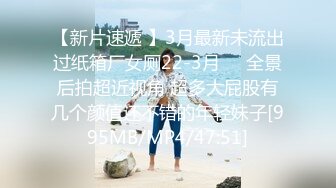 【新片速遞 】3月最新未流出过纸箱厂女厕22-3月❤️全景后拍超近视角 超多大屁股有几个颜值还不错的年轻妹子[995MB/MP4/47:51]