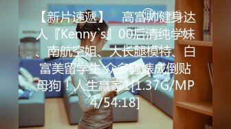 【新片速遞】 ⚡高富帅健身达人『Kenny`s』00后清纯学妹、南航空姐、大长腿模特、白富美留学生 众多骚婊成倒贴母狗！人生赢家1[1.37G/MP4/54:18]