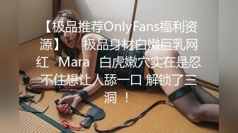 【极品推荐OnlyFans福利资源】▶▶极品身材白嫩巨乳网红⭐Mara⭐白虎嫩穴实在是忍不住想让人舔一口 解锁了三洞 ！