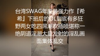 台湾SWAG年度最强力作『希希』下班后的OL到底有多狂野两女吃四屌潮吹插喷堪称一绝阴道淫潮大量发射的淫乱画面集体乱交