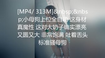 [MP4/ 313M]&nbsp;&nbsp;小母狗上位全自动 这身材真魔性 这对大奶子确实漂亮 又圆又大 非常饱满 吐着舌头标准骚母狗