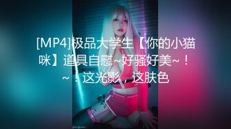 [MP4]极品大学生【你的小猫咪】道具自慰~好骚好美~！~！这光影，这肤色